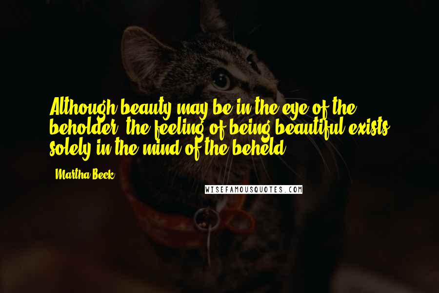 Martha Beck Quotes: Although beauty may be in the eye of the beholder, the feeling of being beautiful exists solely in the mind of the beheld.
