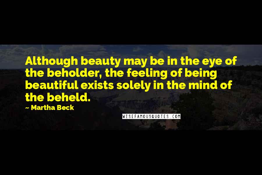 Martha Beck Quotes: Although beauty may be in the eye of the beholder, the feeling of being beautiful exists solely in the mind of the beheld.