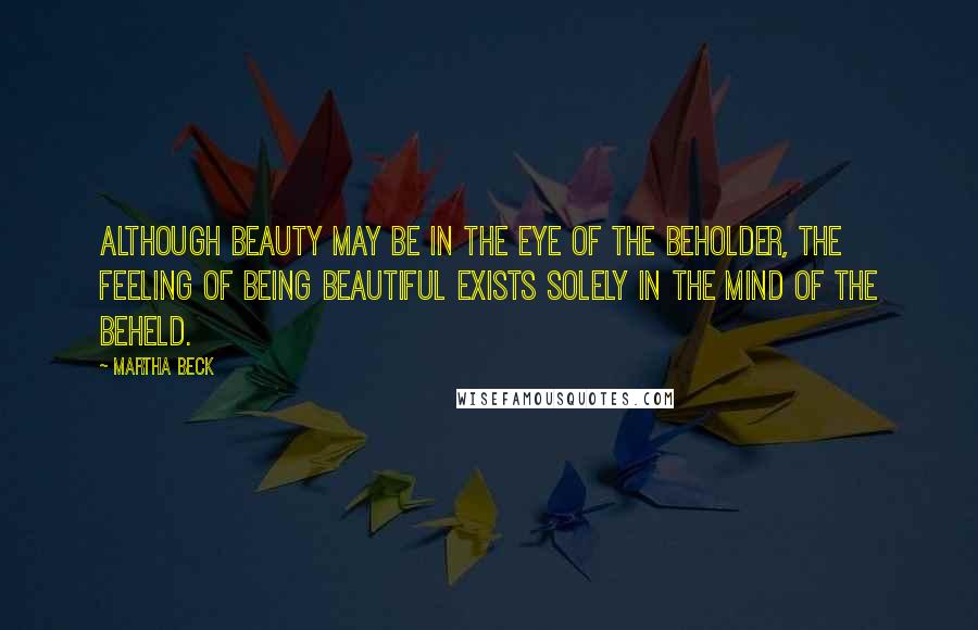 Martha Beck Quotes: Although beauty may be in the eye of the beholder, the feeling of being beautiful exists solely in the mind of the beheld.