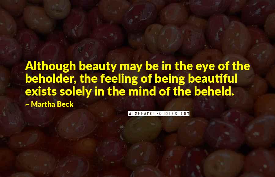 Martha Beck Quotes: Although beauty may be in the eye of the beholder, the feeling of being beautiful exists solely in the mind of the beheld.