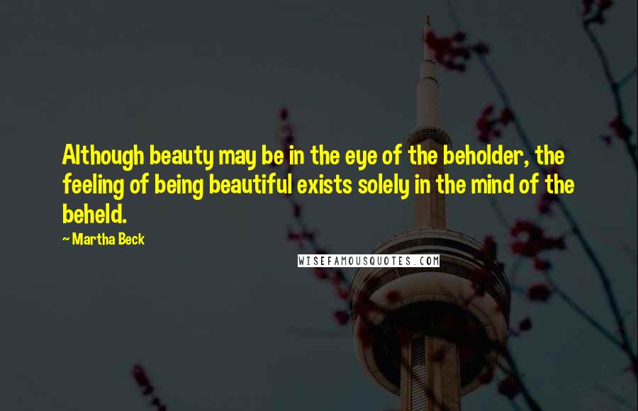 Martha Beck Quotes: Although beauty may be in the eye of the beholder, the feeling of being beautiful exists solely in the mind of the beheld.