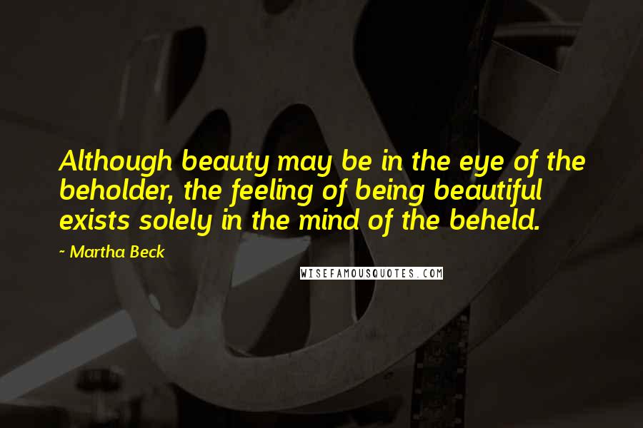 Martha Beck Quotes: Although beauty may be in the eye of the beholder, the feeling of being beautiful exists solely in the mind of the beheld.