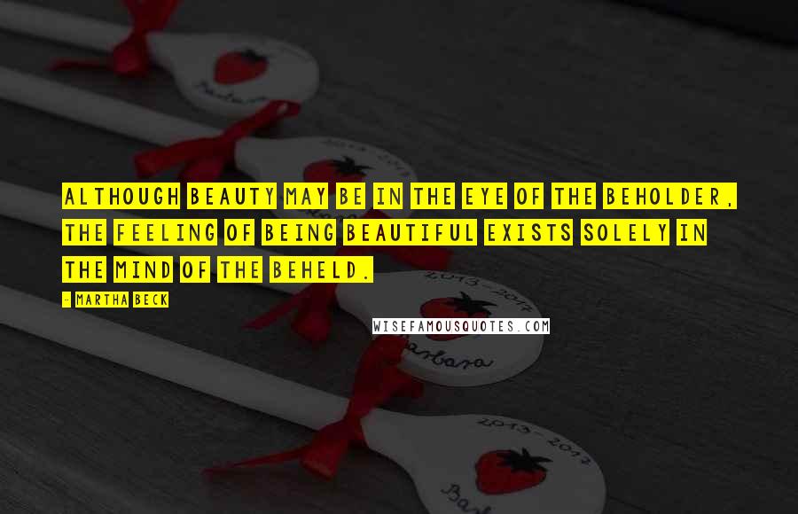 Martha Beck Quotes: Although beauty may be in the eye of the beholder, the feeling of being beautiful exists solely in the mind of the beheld.