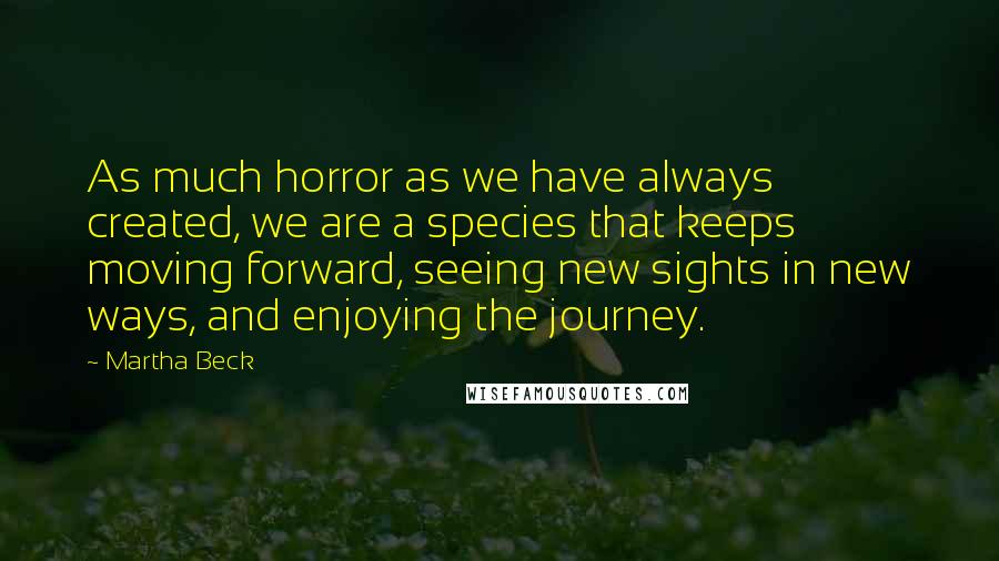 Martha Beck Quotes: As much horror as we have always created, we are a species that keeps moving forward, seeing new sights in new ways, and enjoying the journey.