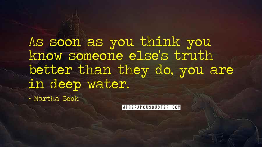 Martha Beck Quotes: As soon as you think you know someone else's truth better than they do, you are in deep water.