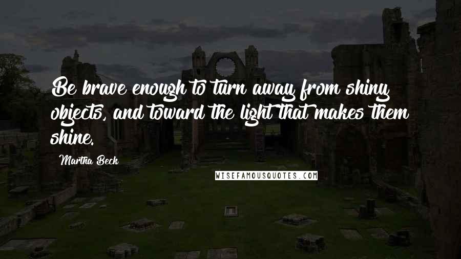 Martha Beck Quotes: Be brave enough to turn away from shiny objects, and toward the light that makes them shine.