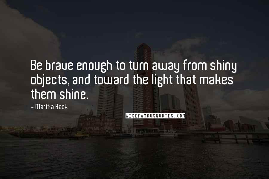 Martha Beck Quotes: Be brave enough to turn away from shiny objects, and toward the light that makes them shine.