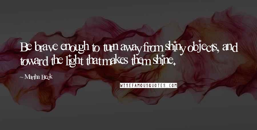 Martha Beck Quotes: Be brave enough to turn away from shiny objects, and toward the light that makes them shine.