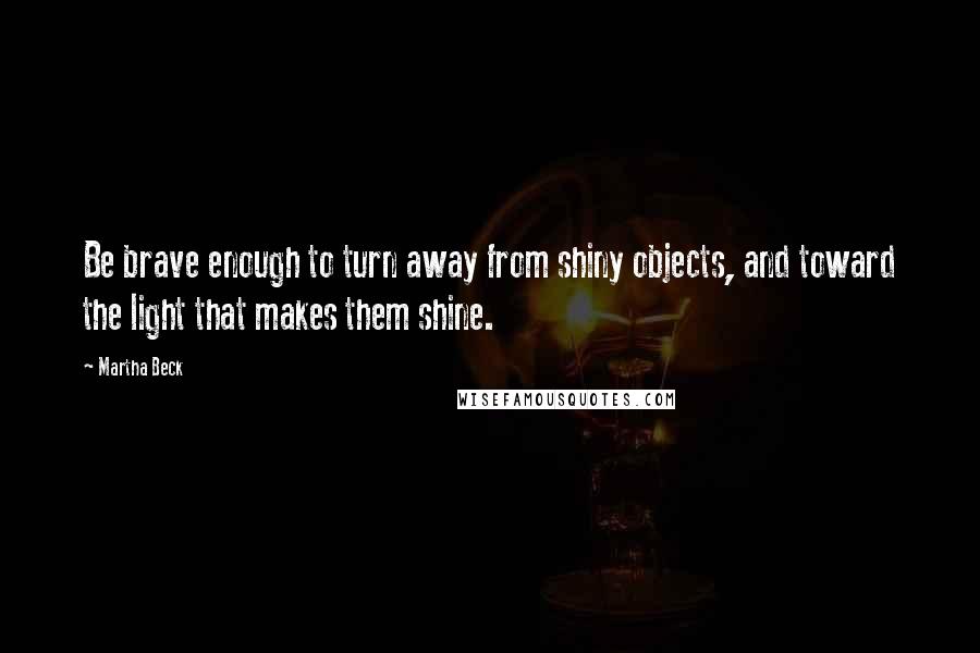 Martha Beck Quotes: Be brave enough to turn away from shiny objects, and toward the light that makes them shine.