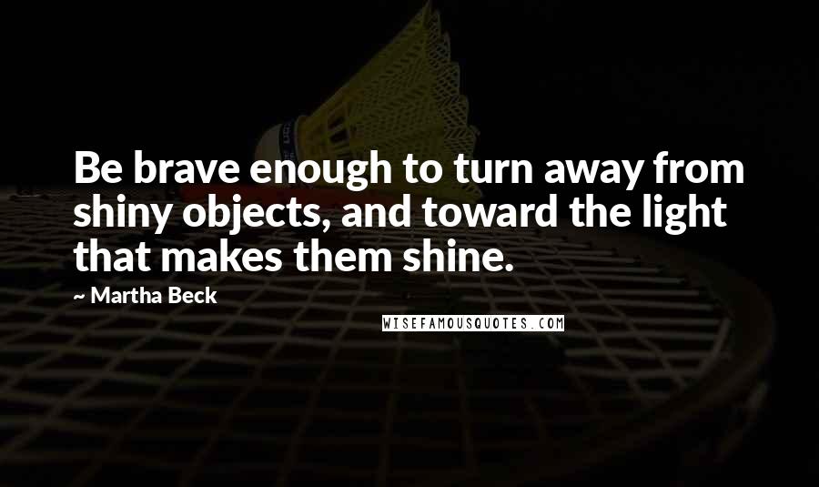 Martha Beck Quotes: Be brave enough to turn away from shiny objects, and toward the light that makes them shine.