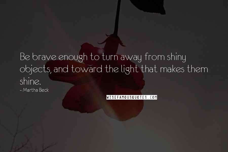 Martha Beck Quotes: Be brave enough to turn away from shiny objects, and toward the light that makes them shine.