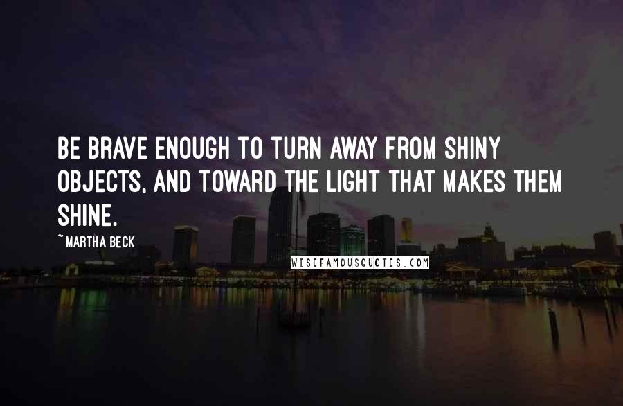 Martha Beck Quotes: Be brave enough to turn away from shiny objects, and toward the light that makes them shine.