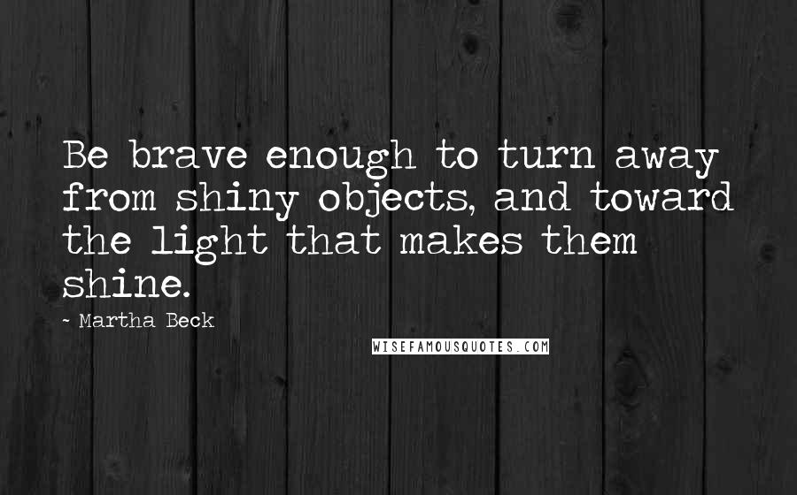 Martha Beck Quotes: Be brave enough to turn away from shiny objects, and toward the light that makes them shine.