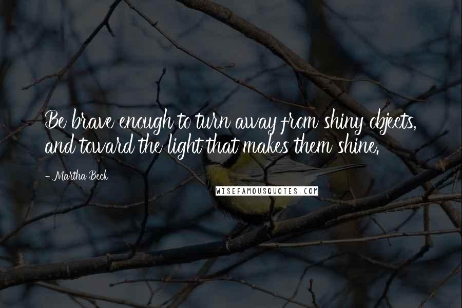 Martha Beck Quotes: Be brave enough to turn away from shiny objects, and toward the light that makes them shine.