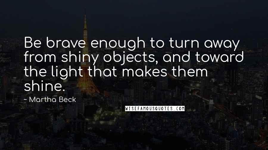 Martha Beck Quotes: Be brave enough to turn away from shiny objects, and toward the light that makes them shine.