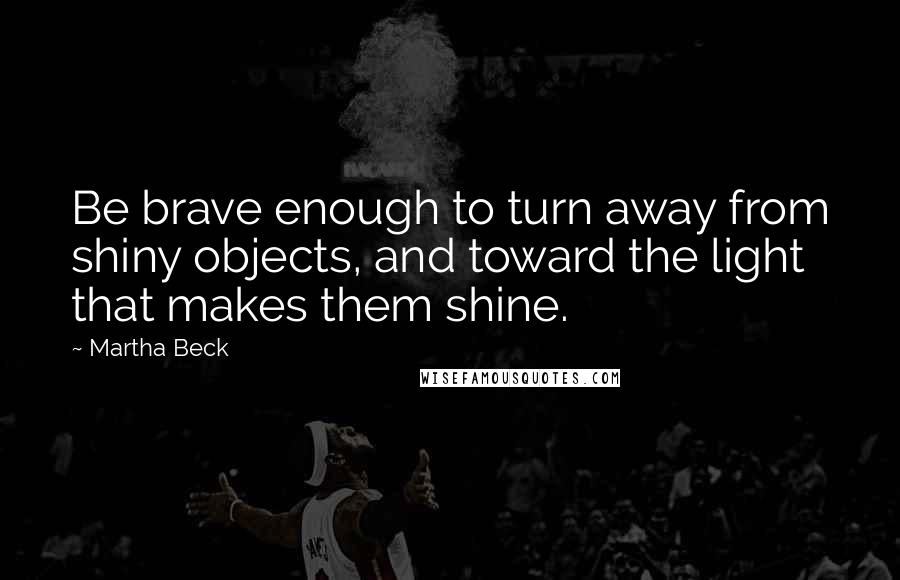 Martha Beck Quotes: Be brave enough to turn away from shiny objects, and toward the light that makes them shine.