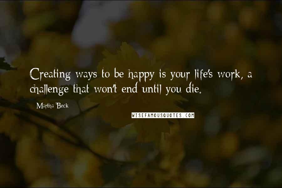 Martha Beck Quotes: Creating ways to be happy is your life's work, a challenge that won't end until you die.