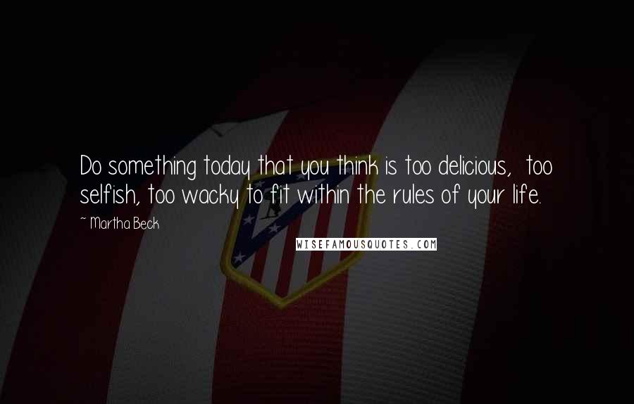 Martha Beck Quotes: Do something today that you think is too delicious, too selfish, too wacky to fit within the rules of your life.