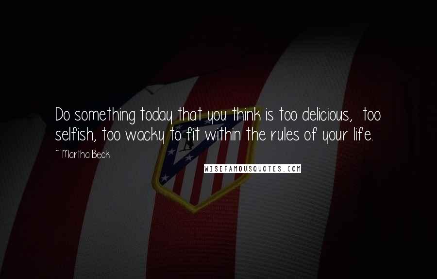 Martha Beck Quotes: Do something today that you think is too delicious,  too selfish, too wacky to fit within the rules of your life.