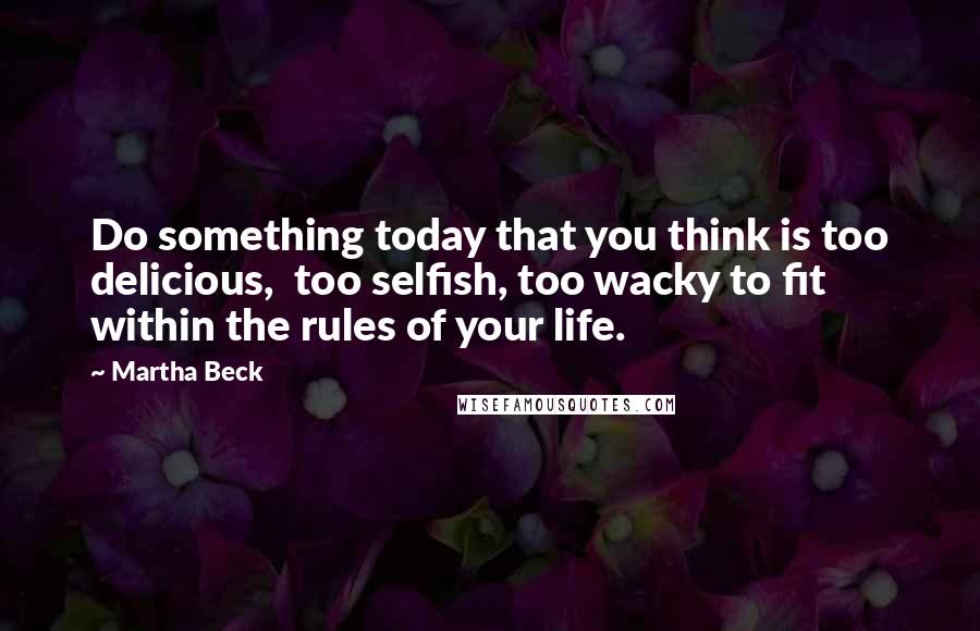 Martha Beck Quotes: Do something today that you think is too delicious,  too selfish, too wacky to fit within the rules of your life.