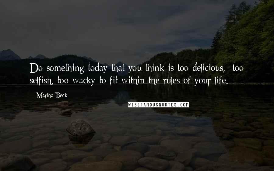 Martha Beck Quotes: Do something today that you think is too delicious,  too selfish, too wacky to fit within the rules of your life.