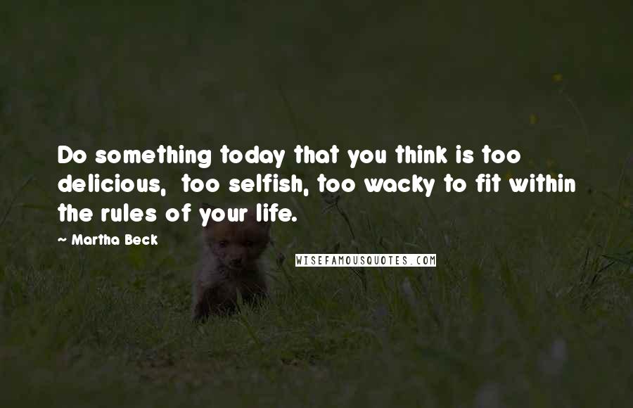 Martha Beck Quotes: Do something today that you think is too delicious,  too selfish, too wacky to fit within the rules of your life.