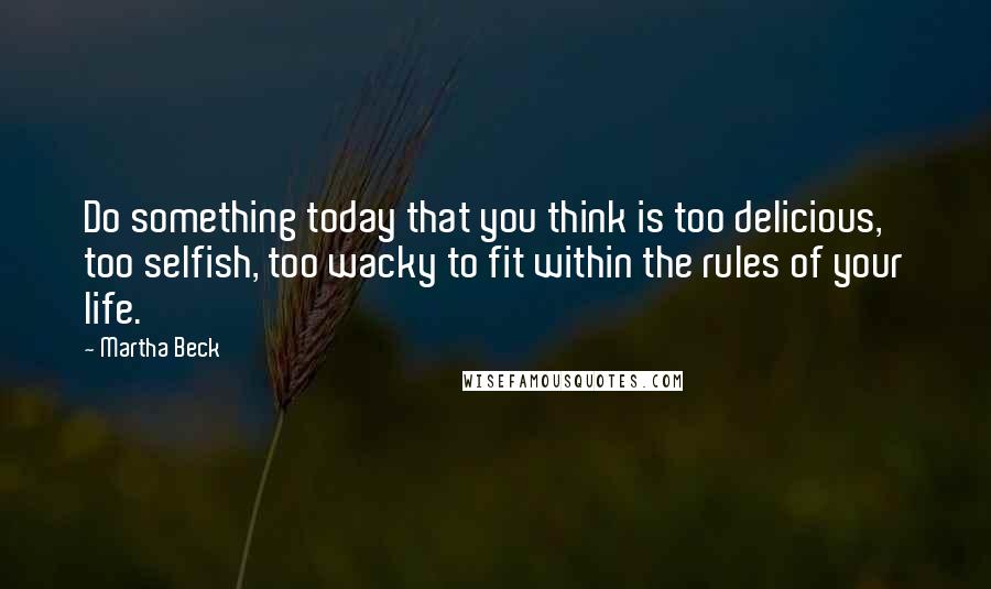 Martha Beck Quotes: Do something today that you think is too delicious,  too selfish, too wacky to fit within the rules of your life.