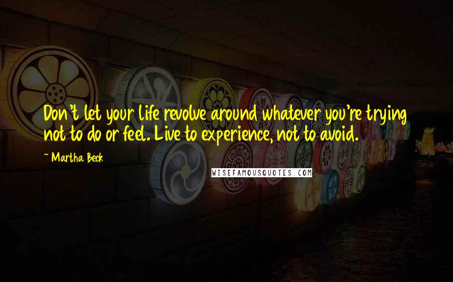 Martha Beck Quotes: Don't let your life revolve around whatever you're trying not to do or feel. Live to experience, not to avoid.