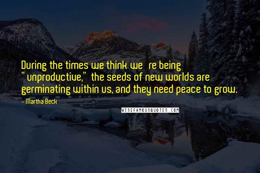 Martha Beck Quotes: During the times we think we're being "unproductive," the seeds of new worlds are germinating within us, and they need peace to grow.
