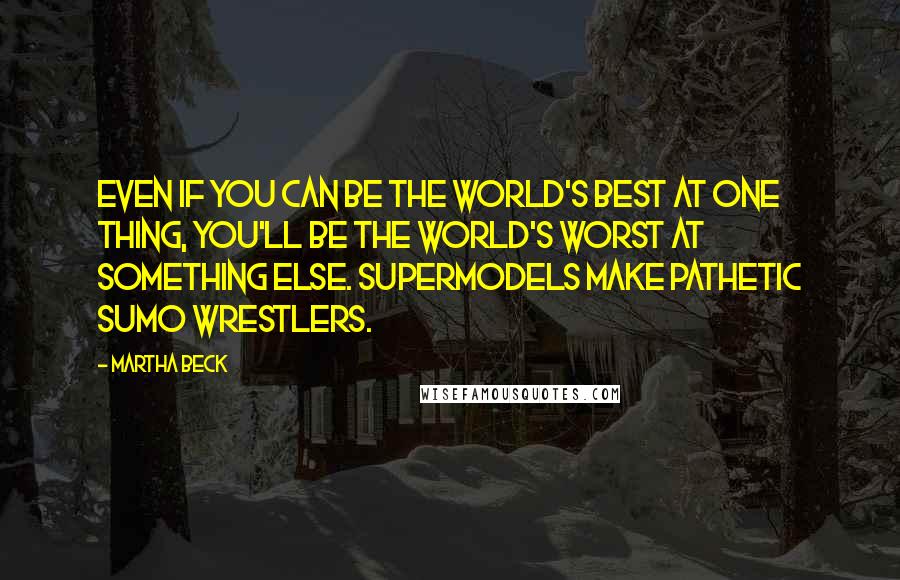 Martha Beck Quotes: Even if you can be the world's best at one thing, you'll be the world's worst at something else. Supermodels make pathetic sumo wrestlers.