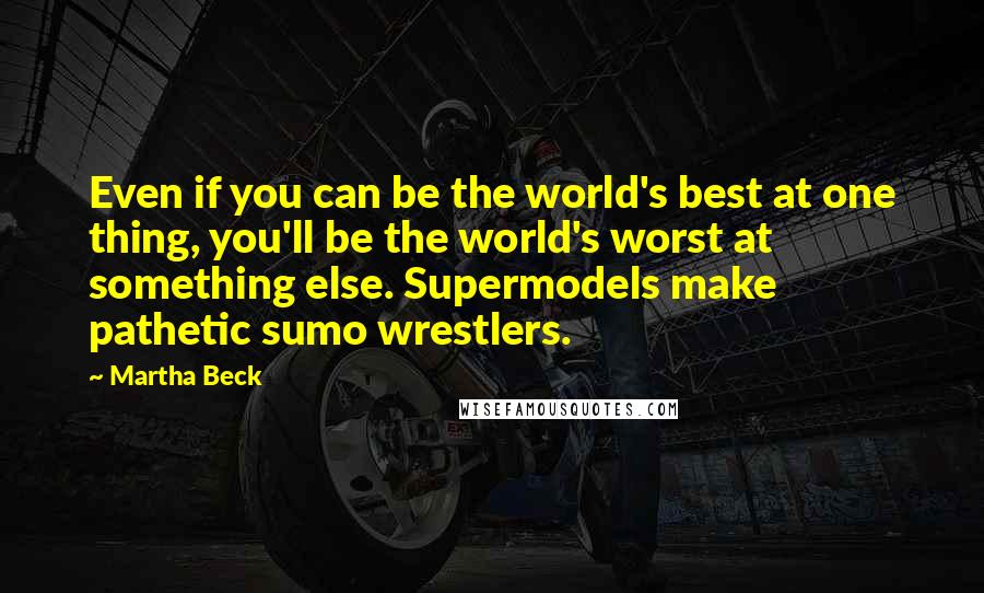 Martha Beck Quotes: Even if you can be the world's best at one thing, you'll be the world's worst at something else. Supermodels make pathetic sumo wrestlers.