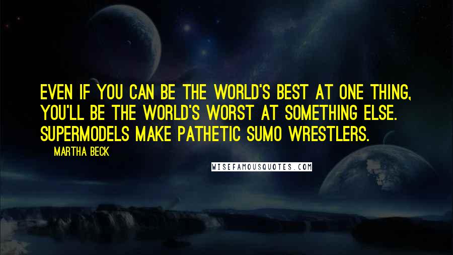 Martha Beck Quotes: Even if you can be the world's best at one thing, you'll be the world's worst at something else. Supermodels make pathetic sumo wrestlers.