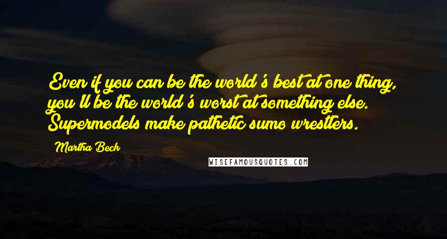 Martha Beck Quotes: Even if you can be the world's best at one thing, you'll be the world's worst at something else. Supermodels make pathetic sumo wrestlers.