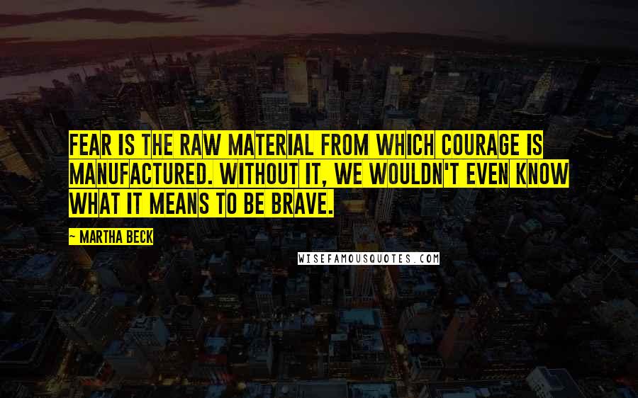 Martha Beck Quotes: Fear is the raw material from which courage is manufactured. Without it, we wouldn't even know what it means to be brave.
