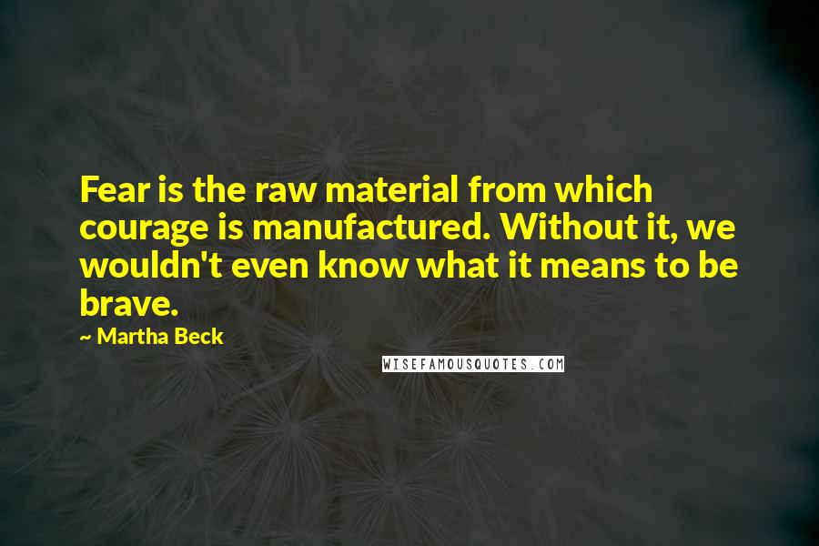 Martha Beck Quotes: Fear is the raw material from which courage is manufactured. Without it, we wouldn't even know what it means to be brave.