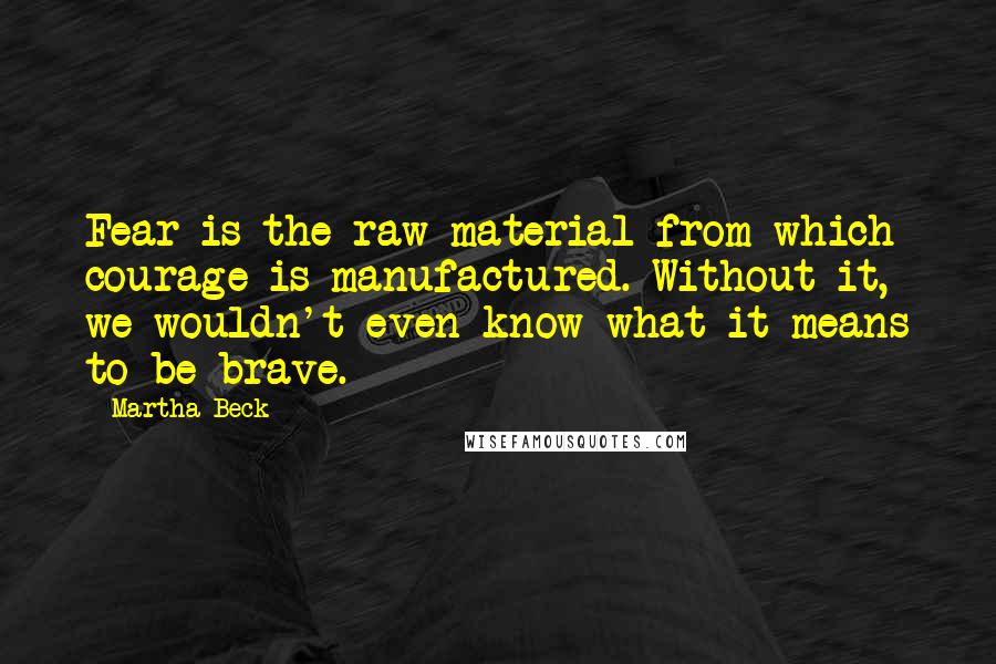 Martha Beck Quotes: Fear is the raw material from which courage is manufactured. Without it, we wouldn't even know what it means to be brave.