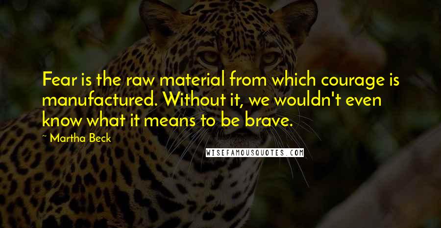 Martha Beck Quotes: Fear is the raw material from which courage is manufactured. Without it, we wouldn't even know what it means to be brave.