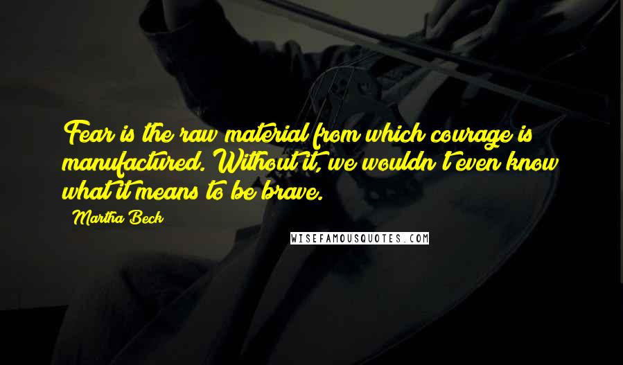 Martha Beck Quotes: Fear is the raw material from which courage is manufactured. Without it, we wouldn't even know what it means to be brave.