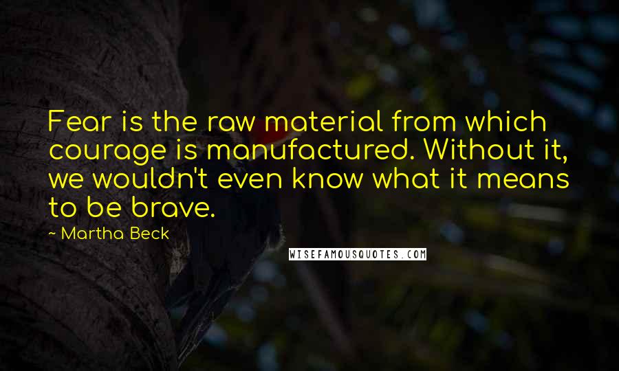 Martha Beck Quotes: Fear is the raw material from which courage is manufactured. Without it, we wouldn't even know what it means to be brave.