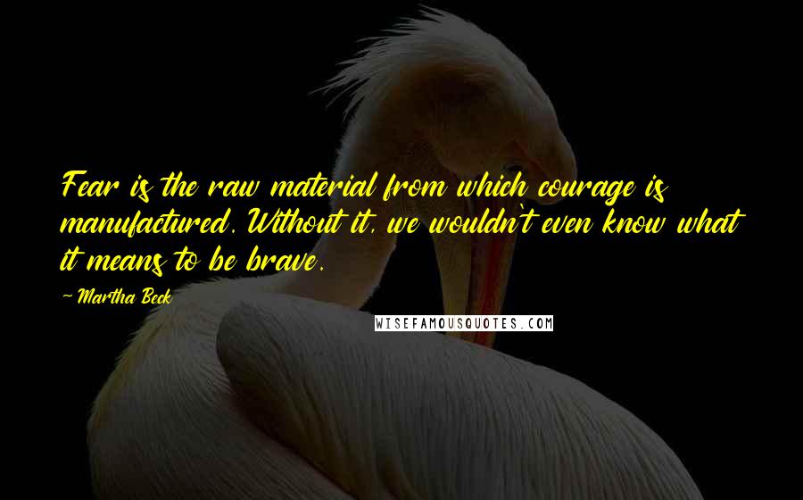 Martha Beck Quotes: Fear is the raw material from which courage is manufactured. Without it, we wouldn't even know what it means to be brave.