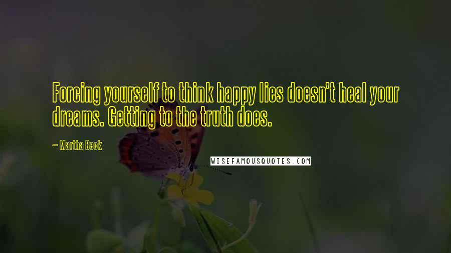 Martha Beck Quotes: Forcing yourself to think happy lies doesn't heal your dreams. Getting to the truth does.