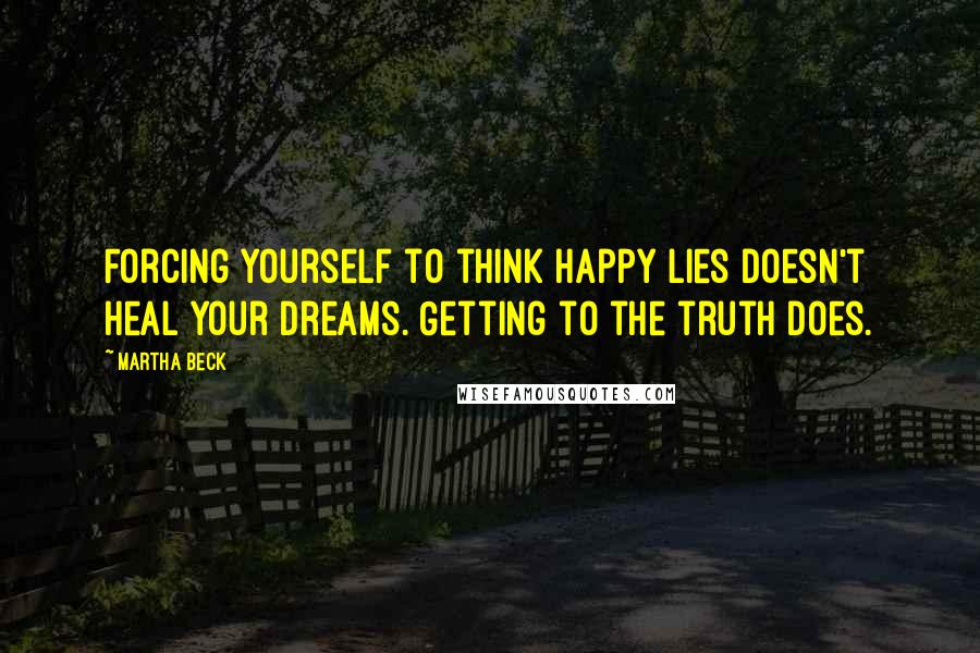 Martha Beck Quotes: Forcing yourself to think happy lies doesn't heal your dreams. Getting to the truth does.