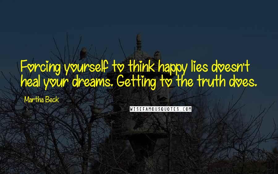 Martha Beck Quotes: Forcing yourself to think happy lies doesn't heal your dreams. Getting to the truth does.