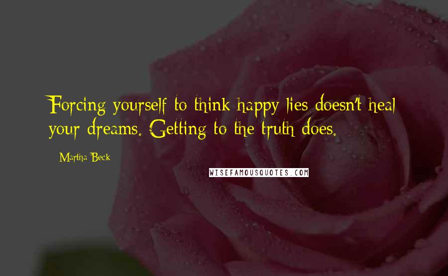 Martha Beck Quotes: Forcing yourself to think happy lies doesn't heal your dreams. Getting to the truth does.