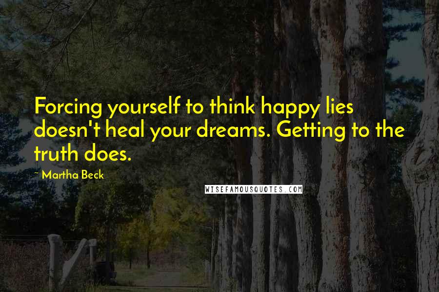 Martha Beck Quotes: Forcing yourself to think happy lies doesn't heal your dreams. Getting to the truth does.