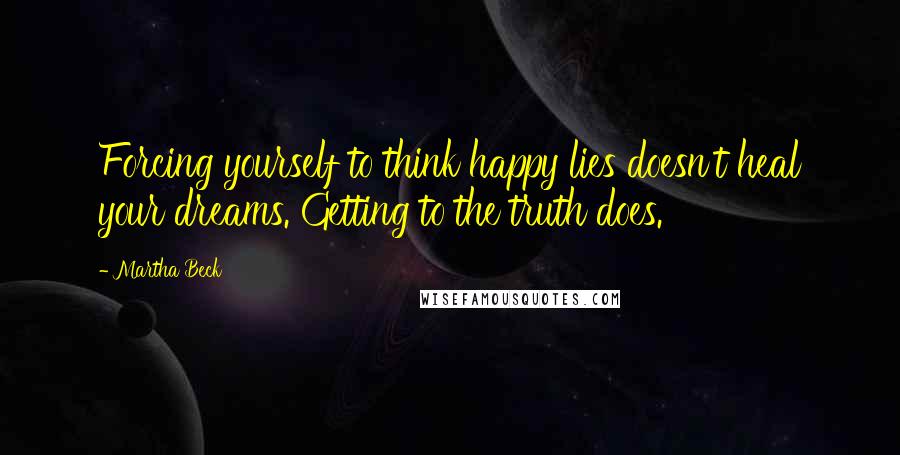 Martha Beck Quotes: Forcing yourself to think happy lies doesn't heal your dreams. Getting to the truth does.