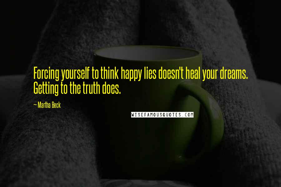 Martha Beck Quotes: Forcing yourself to think happy lies doesn't heal your dreams. Getting to the truth does.