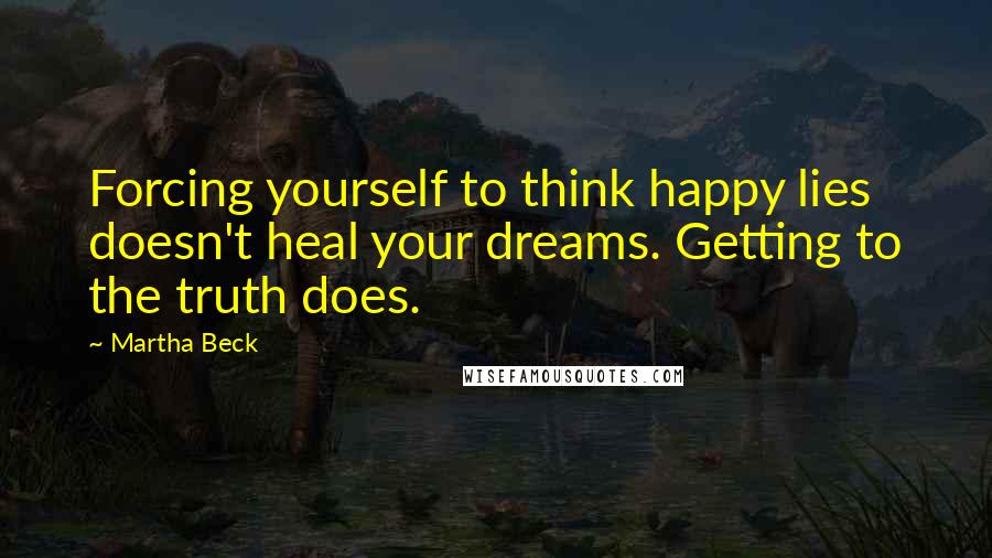 Martha Beck Quotes: Forcing yourself to think happy lies doesn't heal your dreams. Getting to the truth does.