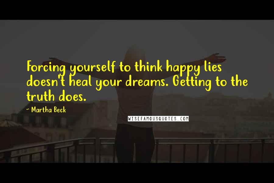 Martha Beck Quotes: Forcing yourself to think happy lies doesn't heal your dreams. Getting to the truth does.