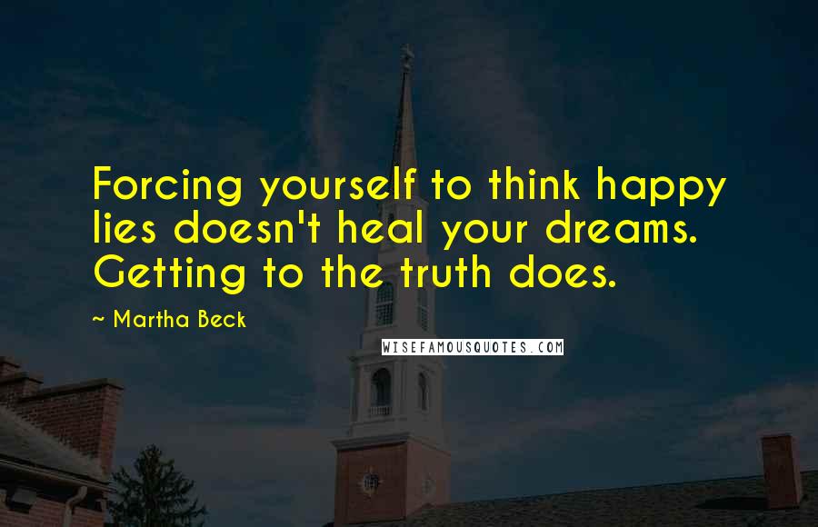 Martha Beck Quotes: Forcing yourself to think happy lies doesn't heal your dreams. Getting to the truth does.